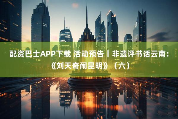 配资巴士APP下载 活动预告丨非遗评书话云南：《刘天奇闹昆明》（六）