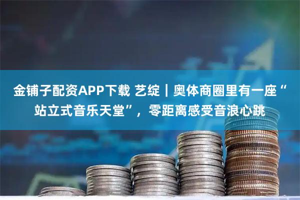 金铺子配资APP下载 艺绽｜奥体商圈里有一座“站立式音乐天堂”，零距离感受音浪心跳