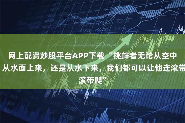 网上配资炒股平台APP下载 “挑衅者无论从空中来、从水面上来，还是从水下来，我们都可以让他连滚带爬”