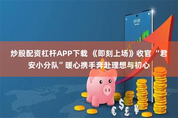 炒股配资杠杆APP下载 《即刻上场》收官 “君安小分队”暖心携手奔赴理想与初心