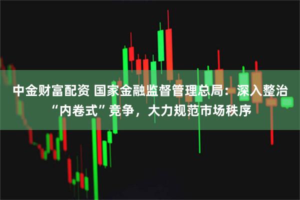 中金财富配资 国家金融监督管理总局：深入整治“内卷式”竞争，大力规范市场秩序