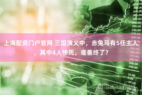 上海配资门户官网 三国演义中，赤兔马有5任主人，其中4人惨死，谁善终了？