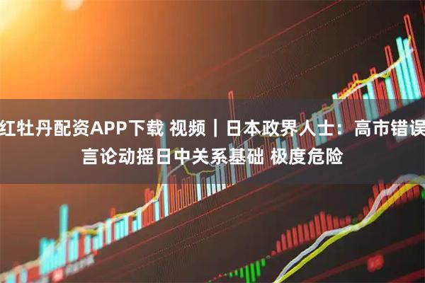 红牡丹配资APP下载 视频｜日本政界人士：高市错误言论动摇日中关系基础 极度危险