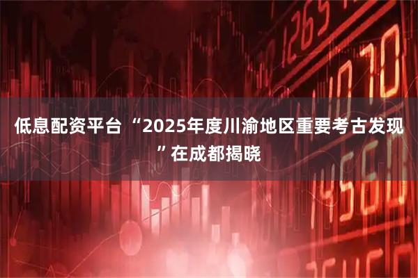 低息配资平台 “2025年度川渝地区重要考古发现”在成都揭晓