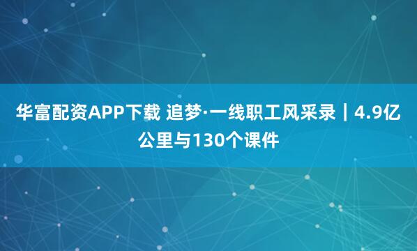 华富配资APP下载 追梦·一线职工风采录｜4.9亿公里与130个课件