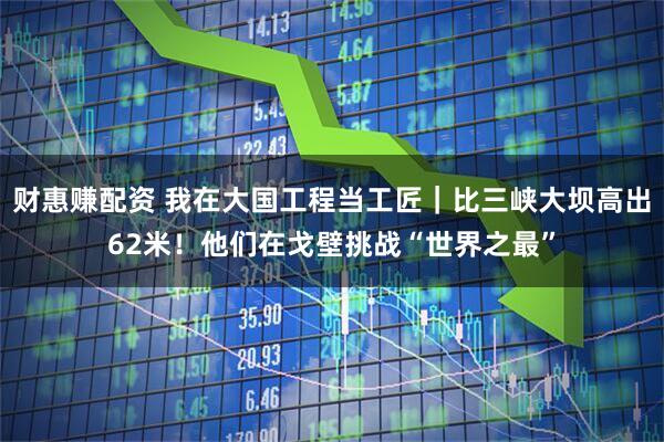 财惠赚配资 我在大国工程当工匠｜比三峡大坝高出62米！他们在戈壁挑战“世界之最”