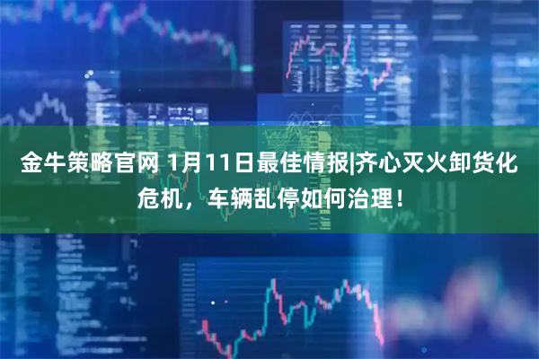 金牛策略官网 1月11日最佳情报|齐心灭火卸货化危机，车辆乱停如何治理！