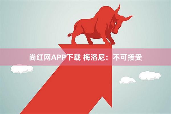 尚红网APP下载 梅洛尼：不可接受