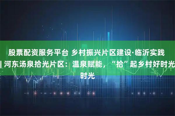 股票配资服务平台 乡村振兴片区建设·临沂实践 | 河东汤泉拾光片区：温泉赋能，“拾”起乡村好时光