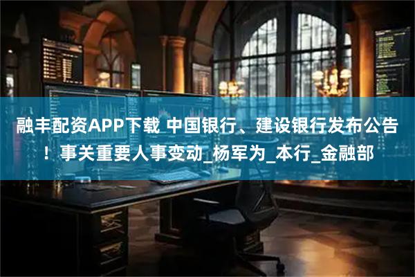 融丰配资APP下载 中国银行、建设银行发布公告！事关重要人事变动_杨军为_本行_金融部