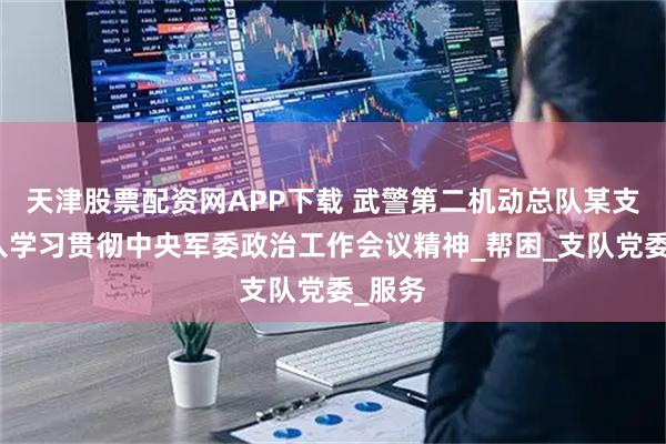 天津股票配资网APP下载 武警第二机动总队某支队深入学习贯彻中央军委政治工作会议精神_帮困_支队党委_服务