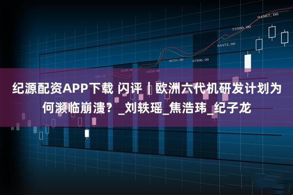 纪源配资APP下载 闪评｜欧洲六代机研发计划为何濒临崩溃？_刘轶瑶_焦浩玮_纪子龙