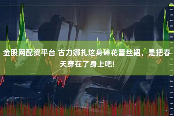金股网配资平台 古力娜扎这身碎花蕾丝裙，是把春天穿在了身上吧!