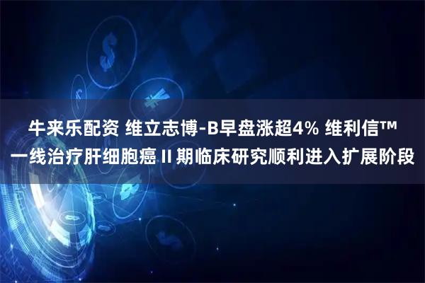牛来乐配资 维立志博-B早盘涨超4% 维利信™一线治疗肝细胞癌Ⅱ期临床研究顺利进入扩展阶段