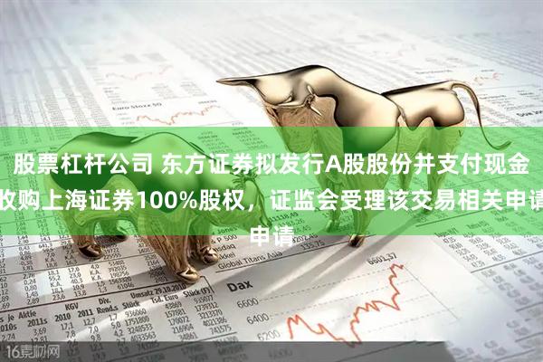 股票杠杆公司 东方证券拟发行A股股份并支付现金收购上海证券100%股权，证监会受理该交易相关申请